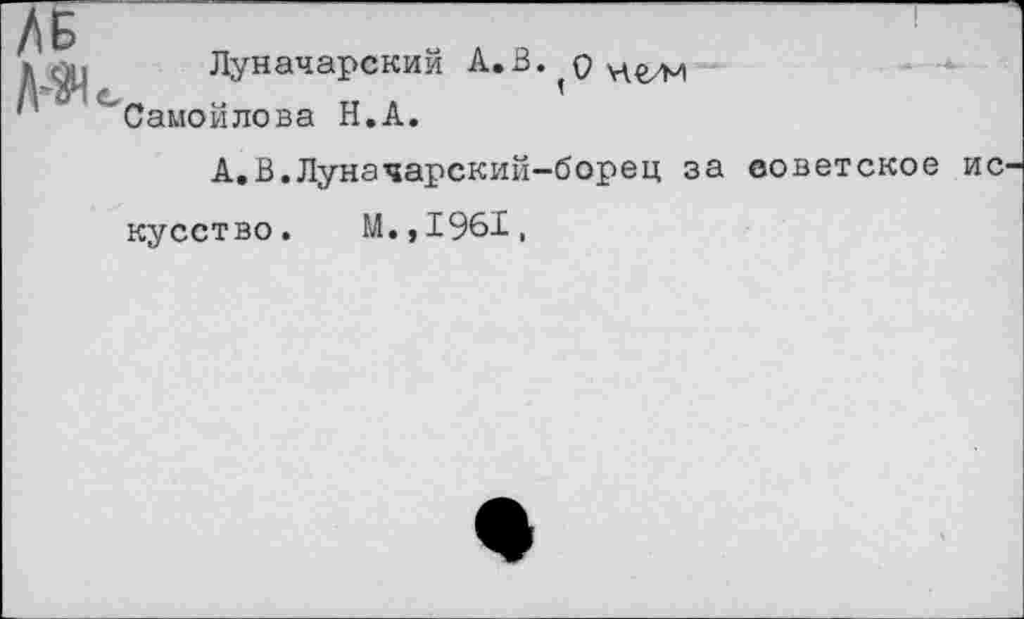 ﻿Луначарский А.В. р Самойлова Н.А.
А.В.Луначарский-борец за советское ис кусство. М.,1961,